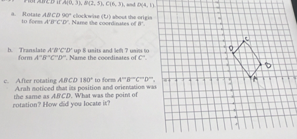 M1St ABCD I A(0,3), B(2,5), C(6,3) , and D(4,1). 
a. Rotate A BC D 90° clockwise (U) about the origin 
to form A'B'C'D' '. Name the coordinates of B'. 
b. Translate A'B'C'D' L p 8 units and left 7 units to 
form A''B''C''D''. Name the coordinates of C''. 
c. After rotating ABCD 180° to form A''''B'''C'''D''
Arah noticed that its position and orientation was 
the same as ABCD. What was the point of 
rotation? How did you locate it?