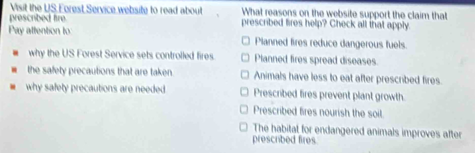 Visit the US Forest Service website to read about What reasons on the website support the claim that
prescribed fire prescribed fires help? Check all that apply.
Pay attention to Planned fires reduce dangerous fuels.
why the US Forest Service sets controlled fires. Planned fires spread diseases.
the safety precautions that are taken. Animals have less to eat after prescribed fires.
why safety precautions are needed Prescribed fires prevent plant growth.
Prescribed fires nourish the soil.
The habital for endangered animals improves after
prescribed fires.