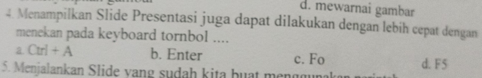 d. mewarnai gambar
4. Menampilkan Slide Presentasi juga dapat dilakukan dengan lebih cepat dengan
menekan pada keyboard tornbol ....
a. Cu]+A b. Enter
c. Fo
d. F5
5. Menjalankan Slide vang sudah kita buạt m n g