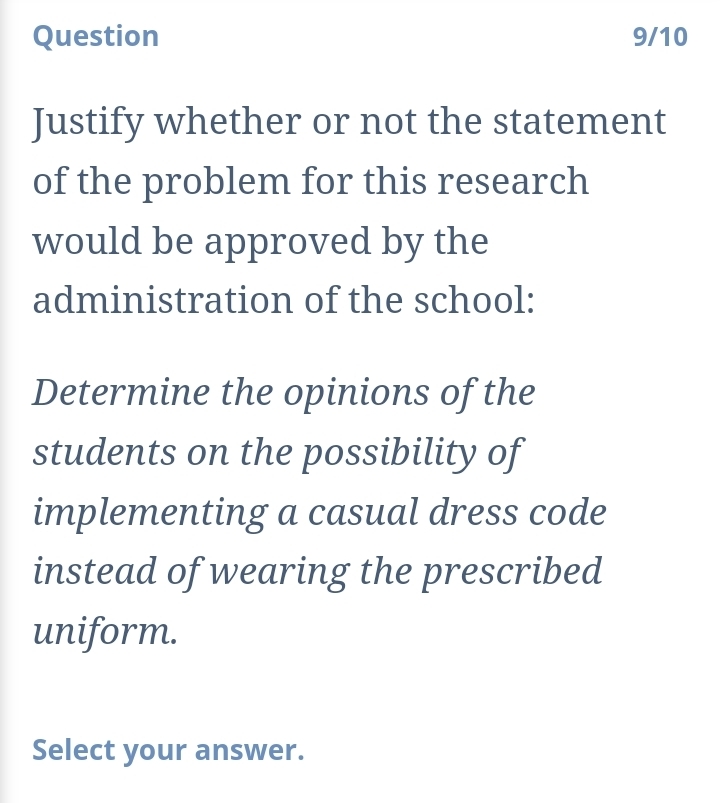 Question 9/10 
Justify whether or not the statement 
of the problem for this research 
would be approved by the 
administration of the school: 
Determine the opinions of the 
students on the possibility of 
implementing a casual dress code 
instead of wearing the prescribed 
uniform. 
Select your answer.