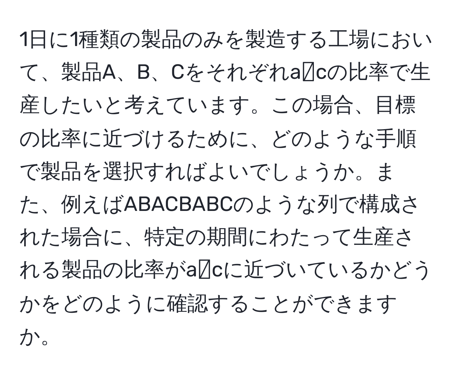 1日に1種類の製品のみを製造する工場において、製品A、B、Cをそれぞれa:b:cの比率で生産したいと考えています。この場合、目標の比率に近づけるために、どのような手順で製品を選択すればよいでしょうか。また、例えばABACBABCのような列で構成された場合に、特定の期間にわたって生産される製品の比率がa:b:cに近づいているかどうかをどのように確認することができますか。