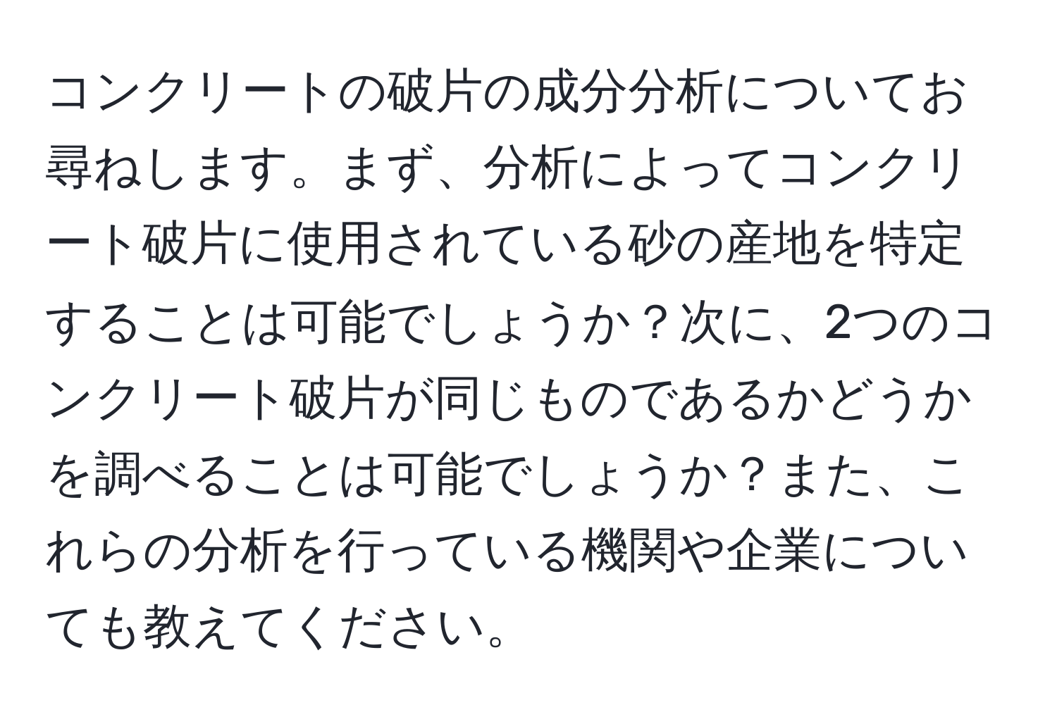 コンクリートの破片の成分分析についてお尋ねします。まず、分析によってコンクリート破片に使用されている砂の産地を特定することは可能でしょうか？次に、2つのコンクリート破片が同じものであるかどうかを調べることは可能でしょうか？また、これらの分析を行っている機関や企業についても教えてください。