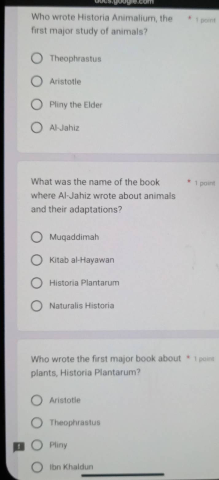 docs.googie:com
Who wrote Historia Animalium, the 1 point
first major study of animals?
Theophrastus
Aristotle
Pliny the Elder
Al-Jahiz
What was the name of the book 1 point
where Al-Jahiz wrote about animals
and their adaptations?
Muqaddimah
Kitab al-Hayawan
Historia Plantarum
Naturalis Historia
Who wrote the first major book about * 1 point
plants, Historia Plantarum?
Aristotle
Theophrastus
Pliny
Ibn Khaldun