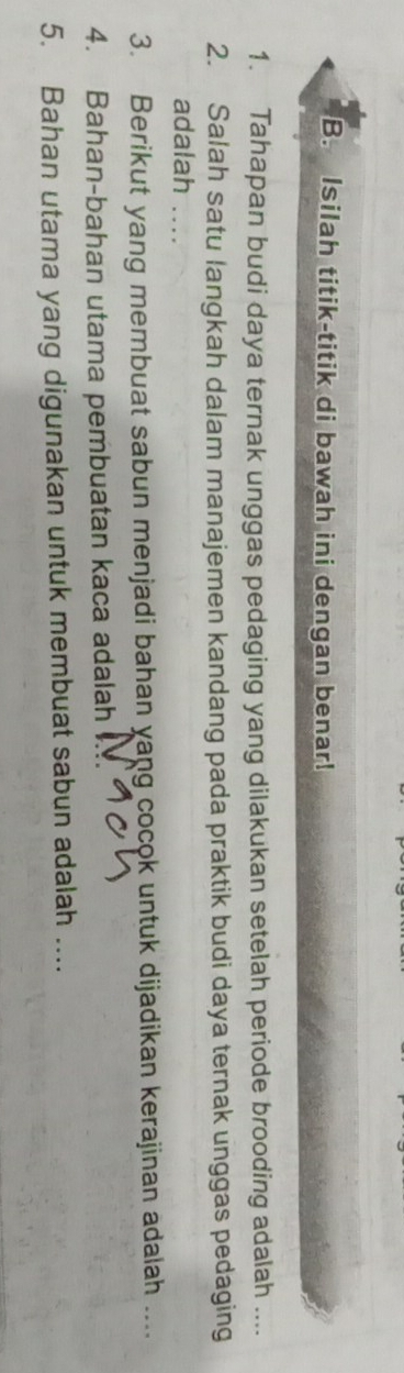 Isilah titik-titik di bawah ini dengan benar! 
1. Tahapan budi daya ternak unggas pedaging yang dilakukan setelah periode brooding adalah .... 
2. Salah satu langkah dalam manajemen kandang pada praktik budi daya ternak unggas pedaging 
adalah .... 
3. Berikut yang membuat sabun menjadi bahan yang cocok untuk dijadikan kerajinan adalah .... 
4. Bahan-bahan utama pembuatan kaca adalah 
5. Bahan utama yang digunakan untuk membuat sabun adalah ....