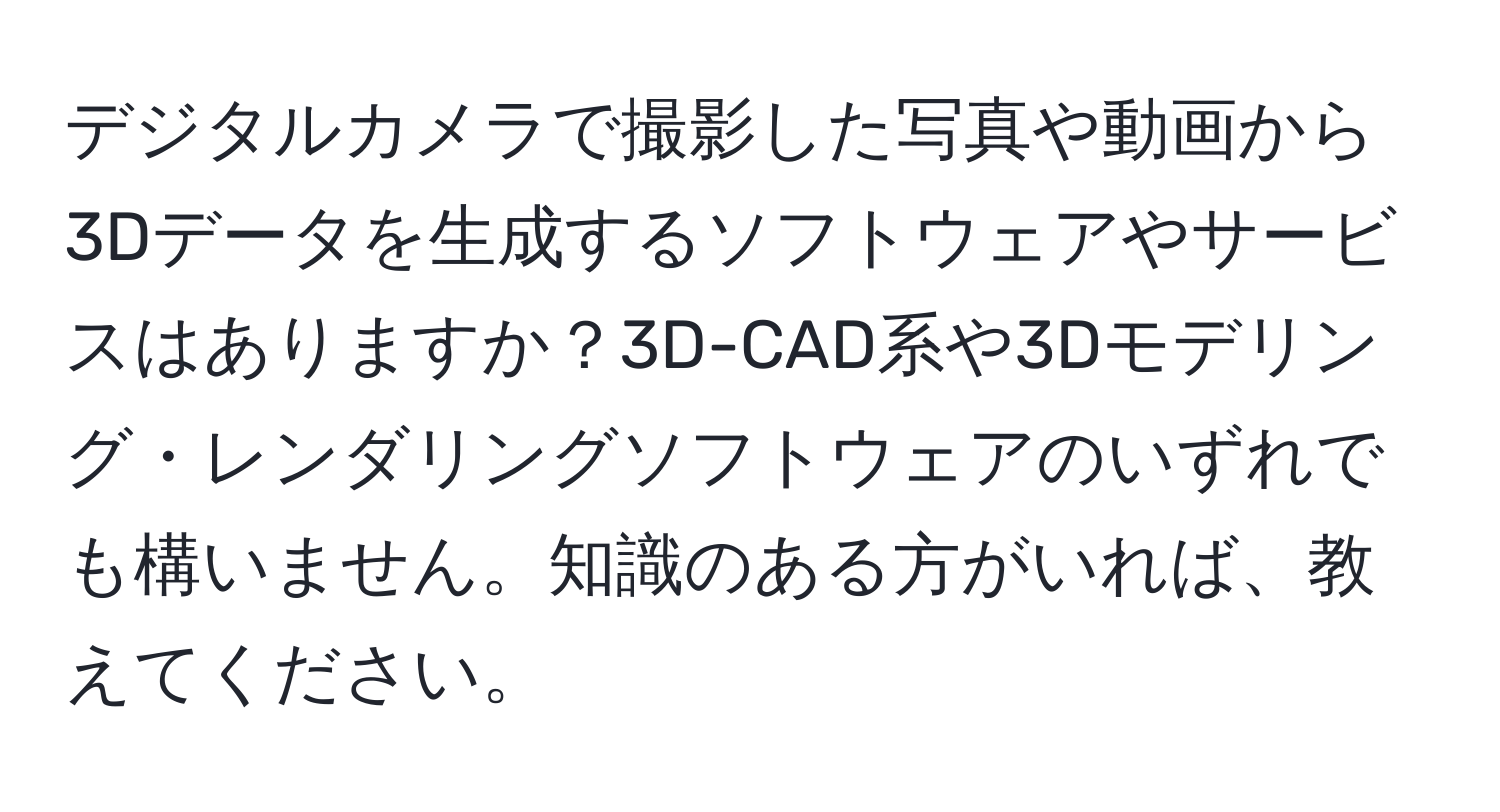 デジタルカメラで撮影した写真や動画から3Dデータを生成するソフトウェアやサービスはありますか？3D-CAD系や3Dモデリング・レンダリングソフトウェアのいずれでも構いません。知識のある方がいれば、教えてください。