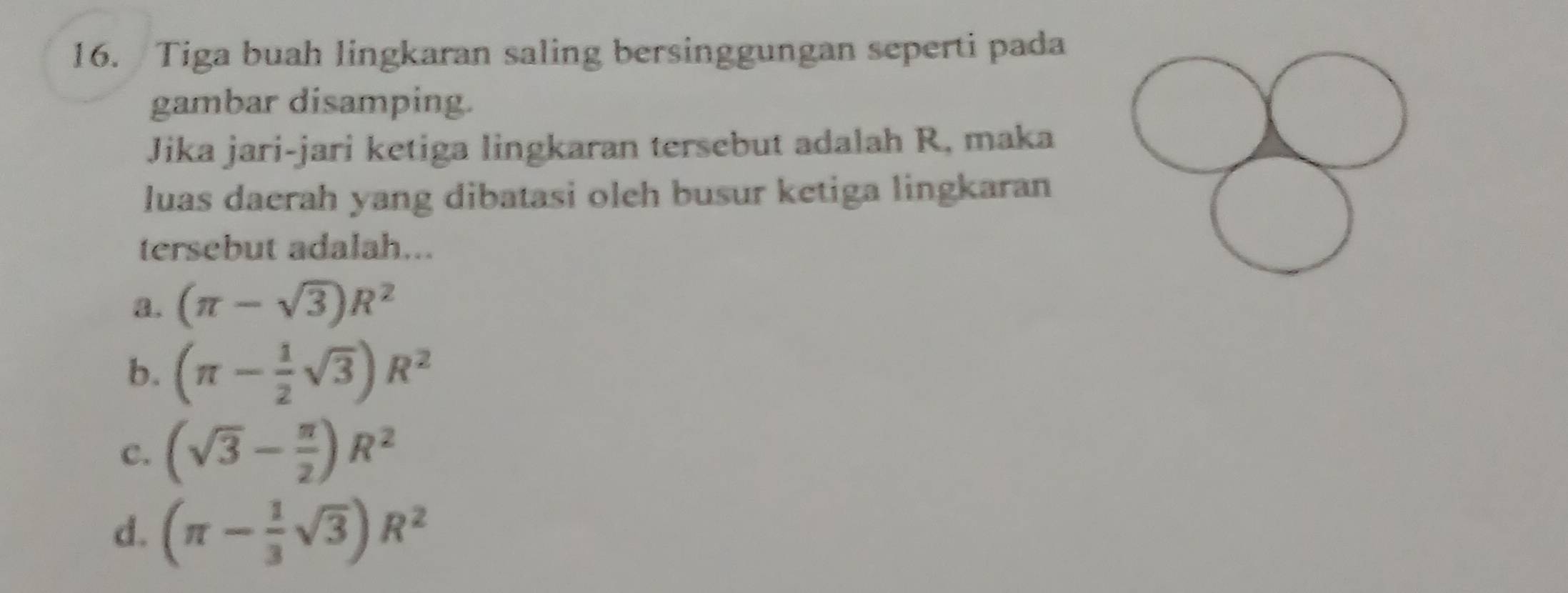 Tiga buah lingkaran saling bersinggungan seperti pada
gambar disamping.
Jika jari-jari ketiga lingkaran tersebut adalah R, maka
luas daerah yang dibatasi oleh busur ketiga lingkaran
tersebut adalah...
a. (π -sqrt(3))R^2
b、 (π - 1/2 sqrt(3))R^2
C. (sqrt(3)- π /2 )R^2
d. (π - 1/3 sqrt(3))R^2