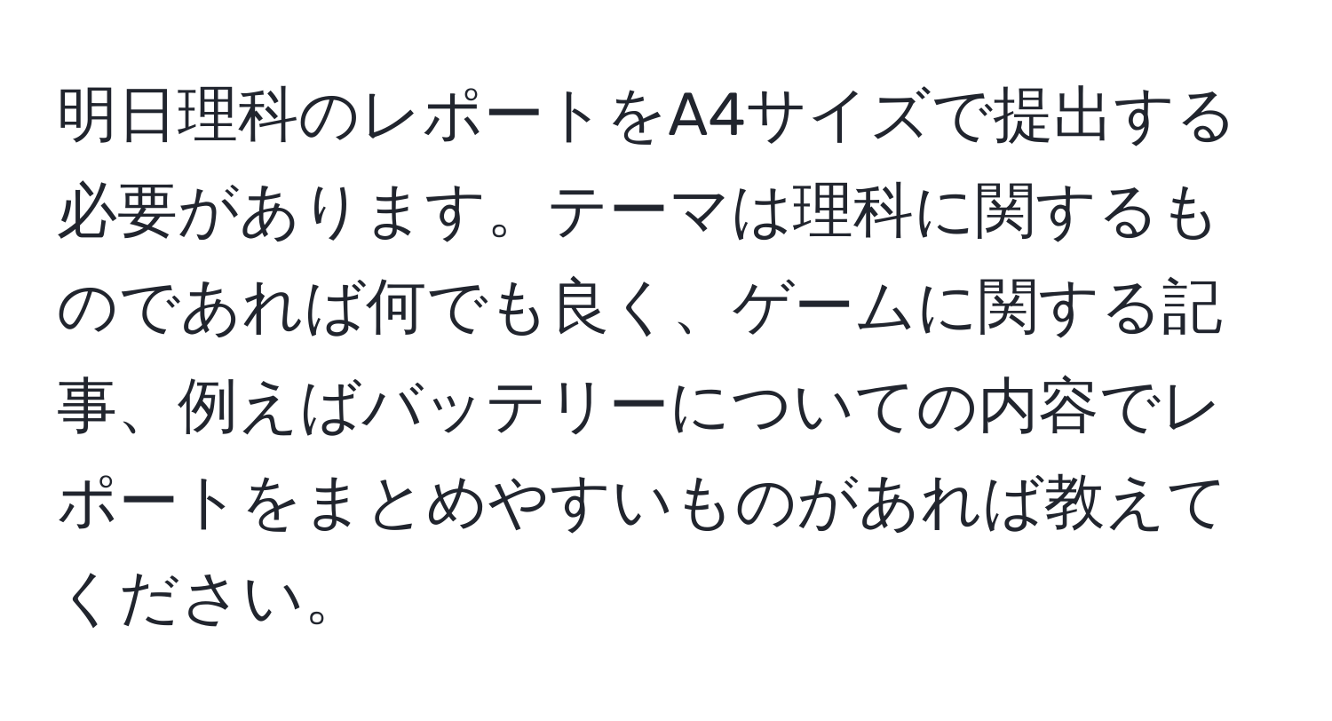 明日理科のレポートをA4サイズで提出する必要があります。テーマは理科に関するものであれば何でも良く、ゲームに関する記事、例えばバッテリーについての内容でレポートをまとめやすいものがあれば教えてください。