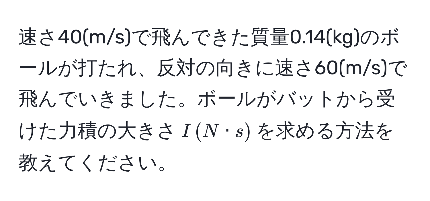 速さ40(m/s)で飛んできた質量0.14(kg)のボールが打たれ、反対の向きに速さ60(m/s)で飛んでいきました。ボールがバットから受けた力積の大きさ$I,(N · s)$を求める方法を教えてください。