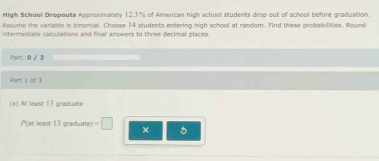 High School Dropouts Approximately 12.3% of American high school students drop out of school before graduation. 
Assume the variable is binomial. Choose 14 students entering high school at random. Find these probabilities. Round 
intermediate calculations and final answers to three decimal places. 
Part: 0 / 3 
Part 1 of 3 
(a) At least 13 graduate 
P(at least 13graduate)=□ ×