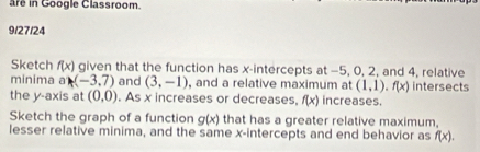 are in Google Classroom. 
9/27/24 
Sketch f(x) given that the function has x-intercepts at -5, 0, 2, and 4, relative 
minima a (-3,7) and (3,-1) , and a relative maximum at (1,1), f(x) intersects 
the y-axis at (0,0). As x increases or decreases, f(x) increases. 
Sketch the graph of a function g(x) that has a greater relative maximum, 
lesser relative minima, and the same x-intercepts and end behavior as f(x).