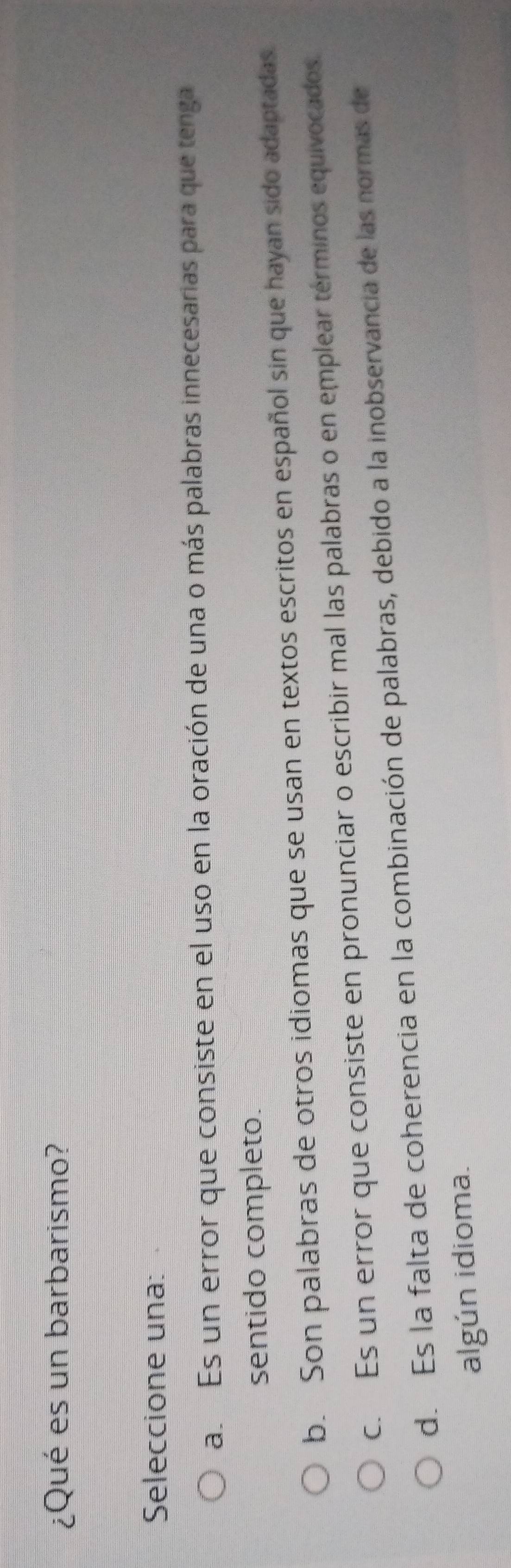 ¿Qué es un barbarismo?
Seleccione una:
a.Es un error que consiste en el uso en la oración de una o más palabras innecesarias para que tenga
sentido completo.
b. Son palabras de otros idiomas que se usan en textos escritos en español sin que hayan sido adaptadas.
c. Es un error que consiste en pronunciar o escribir mal las palabras o en emplear términos equivocados.
d. Es la falta de coherencia en la combinación de palabras, debido a la inobservancia de las normas de
algún idioma.