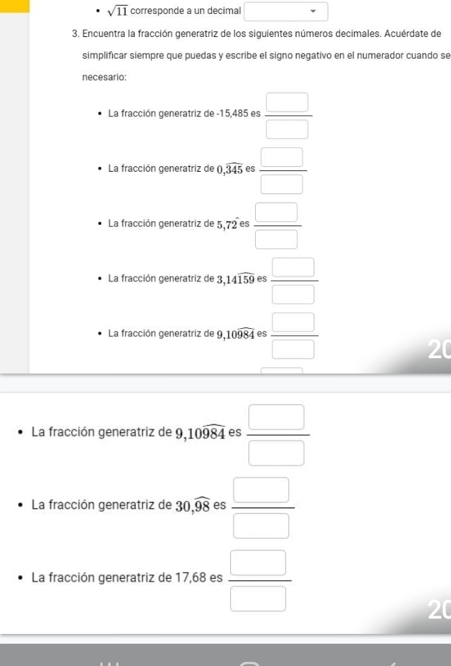 sqrt(11) corresponde a un decimal 
3. Encuentra la fracción generatriz de los siguientes números decimales. Acuérdate de 
simplificar siempre que puedas y escribe el signo negativo en el numerador cuando se 
necesario: 
La fracción generatriz de -15,485 es  □ /□  
La fracción generatriz de 0,widehat 345 es  □ /□  
La fracción generatriz de 5,72^- es  □ /□  
La fracción generatriz de 3,14widehat 159 es  □ /□  
La fracción generatriz de 9, 10widehat 984 es  □ /□  
20 
La fracción generatriz de 9, 10widehat 984 es  □ /□  
La fracción generatriz de 30, widehat 98 es  □ /□  
La fracción generatriz de 17,68 es  □ /□  
20