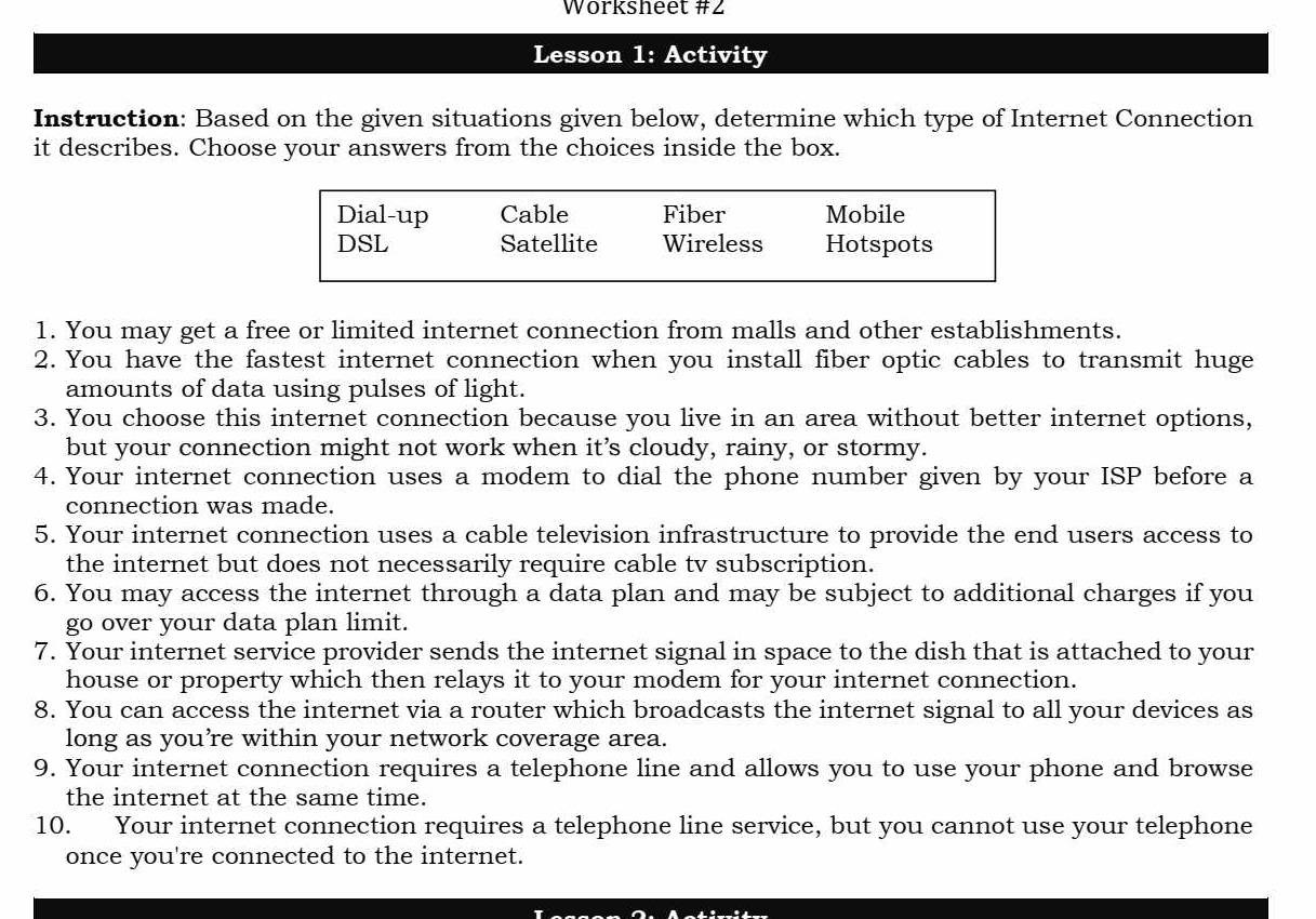 Worksheet #2
Lesson 1: Activity
Instruction: Based on the given situations given below, determine which type of Internet Connection
it describes. Choose your answers from the choices inside the box.
Dial-up Cable Fiber Mobile
DSL Satellite Wireless Hotspots
1. You may get a free or limited internet connection from malls and other establishments.
2. You have the fastest internet connection when you install fiber optic cables to transmit huge
amounts of data using pulses of light.
3. You choose this internet connection because you live in an area without better internet options,
but your connection might not work when it’s cloudy, rainy, or stormy.
4. Your internet connection uses a modem to dial the phone number given by your ISP before a
connection was made.
5. Your internet connection uses a cable television infrastructure to provide the end users access to
the internet but does not necessarily require cable tv subscription.
6. You may access the internet through a data plan and may be subject to additional charges if you
go over your data plan limit.
7. Your internet service provider sends the internet signal in space to the dish that is attached to your
house or property which then relays it to your modem for your internet connection.
8. You can access the internet via a router which broadcasts the internet signal to all your devices as
long as you’re within your network coverage area.
9. Your internet connection requires a telephone line and allows you to use your phone and browse
the internet at the same time.
10. Your internet connection requires a telephone line service, but you cannot use your telephone
once you're connected to the internet.