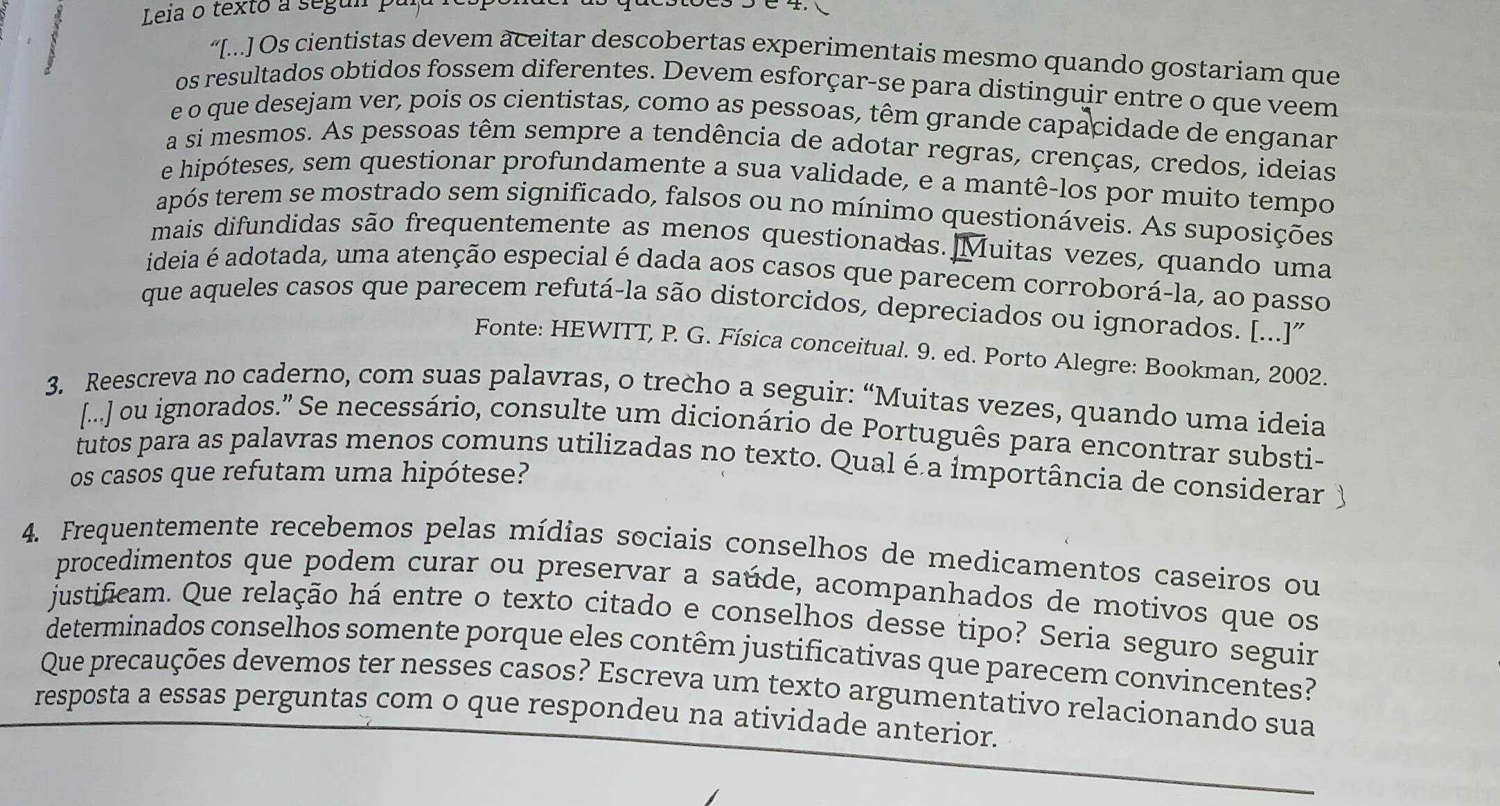 Leia o texto a segun pala
“[...] Os cientistas devem aceitar descobertas experimentais mesmo quando gostariam que
os resultados obtidos fossem diferentes. Devem esforçar-se para distinguir entre o que veem
e o que desejam ver, pois os cientistas, como as pessoas, têm grande capacidade de enganar
a sí mesmos. As pessoas têm sempre a tendência de adotar regras, crenças, credos, ideias
e hipóteses, sem questionar profundamente a sua validade, e a mantê-los por muito tempo
após terem se mostrado sem significado, falsos ou no mínimo questionáveis. As suposições
mais difundidas são frequentemente as menos questionadas.  Muitas vezes, quando uma
ideia é adotada, uma atenção especial é dada aos casos que parecem corroborá-la, ao passo
que aqueles casos que parecem refutá-la são distorcidos, depreciados ou ignorados. [...]"
Fonte: HEWITT, P. G. Física conceitual. 9. ed. Porto Alegre: Bookman, 2002.
3. Reescreva no caderno, com suas palavras, o trecho a seguir: “Muitas vezes, quando uma ideia
[...] ou ignorados.” Se necessário, consulte um dicionário de Português para encontrar substi-
tutos para as palavras menos comuns utilizadas no texto. Qual é a importância de considerar
os casos que refutam uma hipótese?
4. Frequentemente recebemos pelas mídias sociais conselhos de medicamentos caseiros ou
procedimentos que podem curar ou preservar a saúde, acompanhados de motivos que os
justificam. Que relação há entre o texto citado e conselhos desse tipo? Seria seguro seguir
determinados conselhos somente porque eles contêm justificativas que parecem convincentes?
Que precauções devemos ter nesses casos? Escreva um texto argumentativo relacionando sua
resposta a essas perguntas com o que respondeu na atividade anterior.