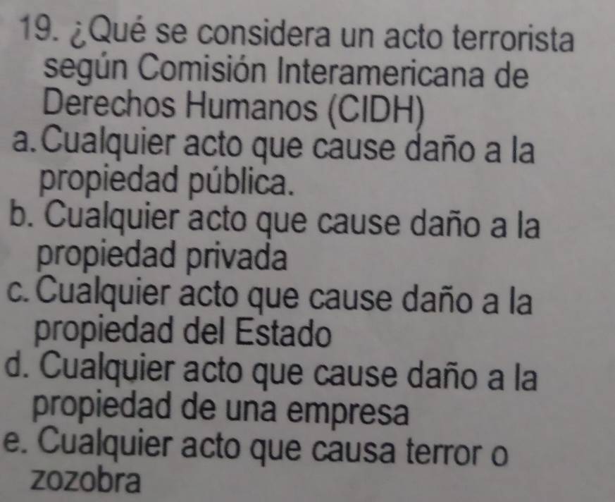 ¿Qué se considera un acto terrorista
según Comisión Interamericana de
Derechos Humanos (CIDH)
a.Cualquier acto que cause daño a la
propiedad pública.
b. Cualquier acto que cause daño a la
propiedad privada
c. Cualquier acto que cause daño a la
propiedad del Estado
d. Cualquier acto que cause daño a la
propiedad de una empresa
e. Cualquier acto que causa terror o
zozobra