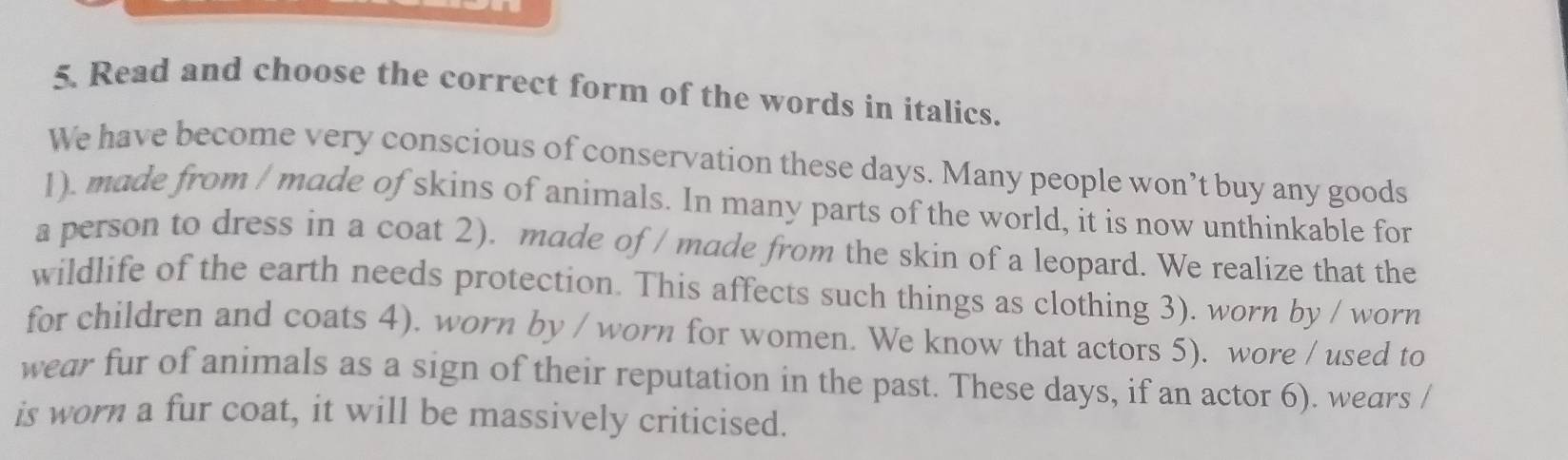 Read and choose the correct form of the words in italics. 
We have become very conscious of conservation these days. Many people won’t buy any goods 
1). made from / made of skins of animals. In many parts of the world, it is now unthinkable for 
a person to dress in a coat 2). made of / made from the skin of a leopard. We realize that the 
wildlife of the earth needs protection. This affects such things as clothing 3). worn by / worn 
for children and coats 4). worn by / worn for women. We know that actors 5). wore / used to 
wear fur of animals as a sign of their reputation in the past. These days, if an actor 6). wears / 
is worn a fur coat, it will be massively criticised.