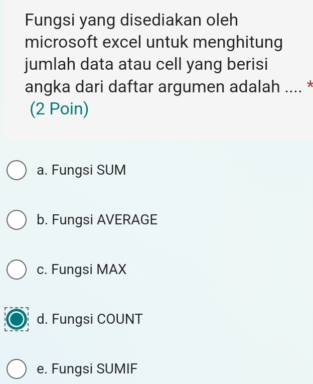 Fungsi yang disediakan oleh
microsoft excel untuk menghitung
jumlah data atau cell yang berisi
angka dari daftar argumen adalah .... *
(2 Poin)
a. Fungsi SUM
b. Fungsi AVERAGE
c. Fungsi MAX
d. Fungsi COUNT
e. Fungsi SUMIF