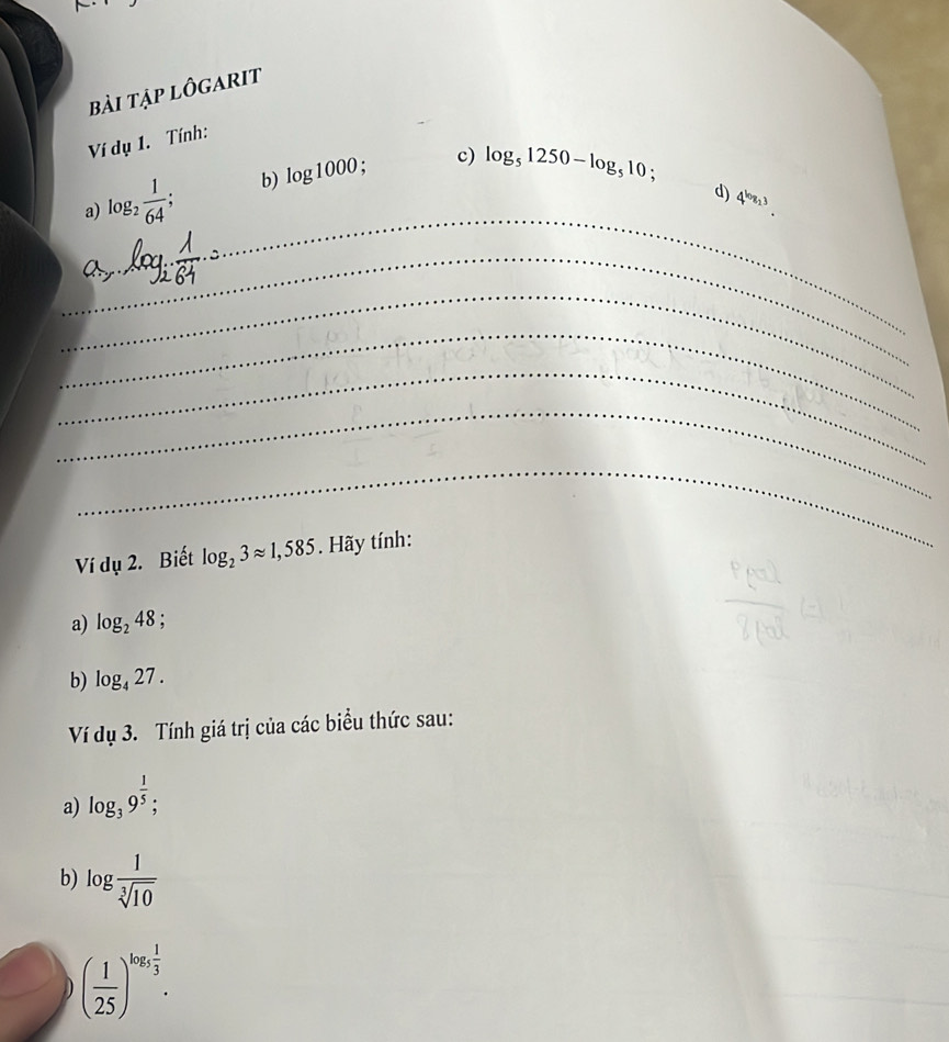 bài tập lôgarit 
Ví dụ 1. Tính: 
a) log _2 1/64 ; b) log 1000; c) log _51250-log _510; 
d) 4^(log _2)3. 
_ 
_ 
_ 
__ 
_ 
_ 
_ 
_ 
Ví dụ 2. Biết log _23approx 1,585. Hãy tính: 
a) log _248
b) log _427. 
Ví dụ 3. Tính giá trị của các biểu thức sau: 
a) log _39^(frac 1)5; 
b) log  1/sqrt[3](10) 
( 1/25 )^log _5 1/3 . 
_