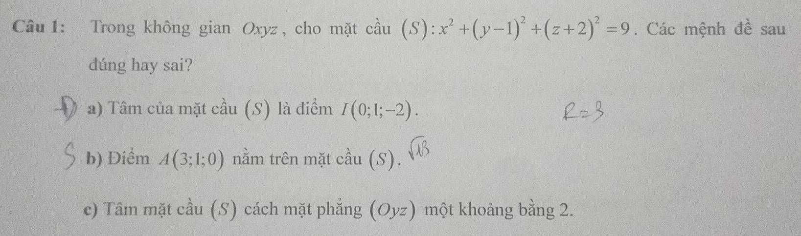 Trong không gian Oxyz , cho mặt cầu (S):x^2+(y-1)^2+(z+2)^2=9. Các mệnh đề sau 
dúng hay sai? 
a) Tâm của mặt cầu (S) là điểm I(0;1;-2). 
b) Điểm A(3;1;0) nằm trên mặt cầu (S).
sqrt(13)
c) Tâm mặt cầu (S) cách mặt phẳng (Oyz) một khoảng bằng 2.