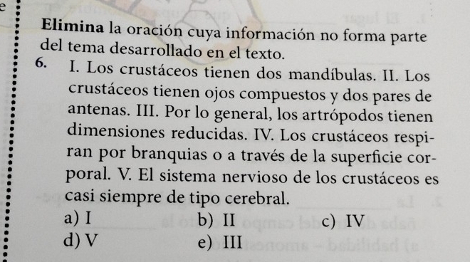 a
Elimina la oración cuya información no forma parte
del tema desarrollado en el texto.
6. I. Los crustáceos tienen dos mandíbulas. II. Los
crustáceos tienen ojos compuestos y dos pares de
antenas. III. Por lo general, los artrópodos tienen
dimensiones reducidas. IV. Los crustáceos respi-
ran por branquias o a través de la superficie cor-
poral. V. El sistema nervioso de los crustáceos es
casi siempre de tipo cerebral.
a) I b) II c) IV
d) V e) III