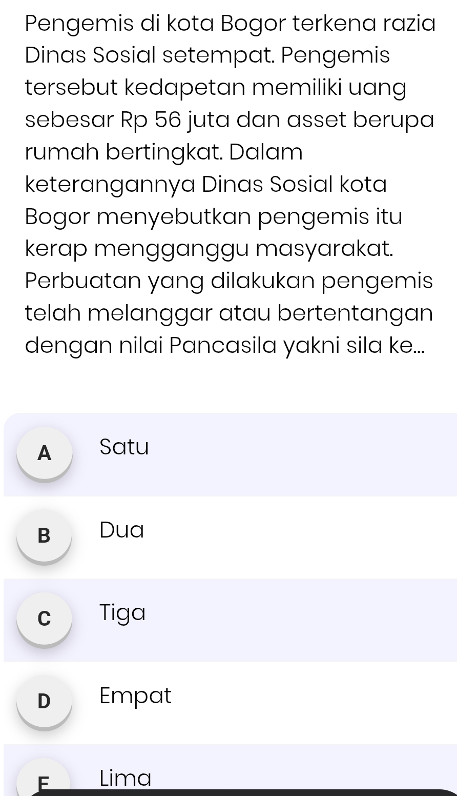 Pengemis di kota Bogor terkena razia
Dinas Sosial setempat. Pengemis
tersebut kedapetan memiliki uang
sebesar Rp 56 juta dan asset berupa
rumah bertingkat. Dalam
keterangannya Dinas Sosial kota
Bogor menyebutkan pengemis itu
kerap mengganggu masyarakat.
Perbuatan yang dilakukan pengemis
telah melanggar atau bertentangan
dengan nilai Pancasila yakni sila ke...
A Satu
B Dua
c Tiga
D Empat
FO Lima