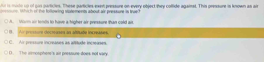 Air is made up of gas particles. These particles exert pressure on every object they collide against. This pressure is known as air
pressure. Which of the following statements about air pressure is true?
A. Warm air tends to have a higher air pressure than cold air.
B. Air pressure decreases as altitude increases.
C. Air pressure increases as altitude increases.
D. The atmosphere's air pressure does not vary.