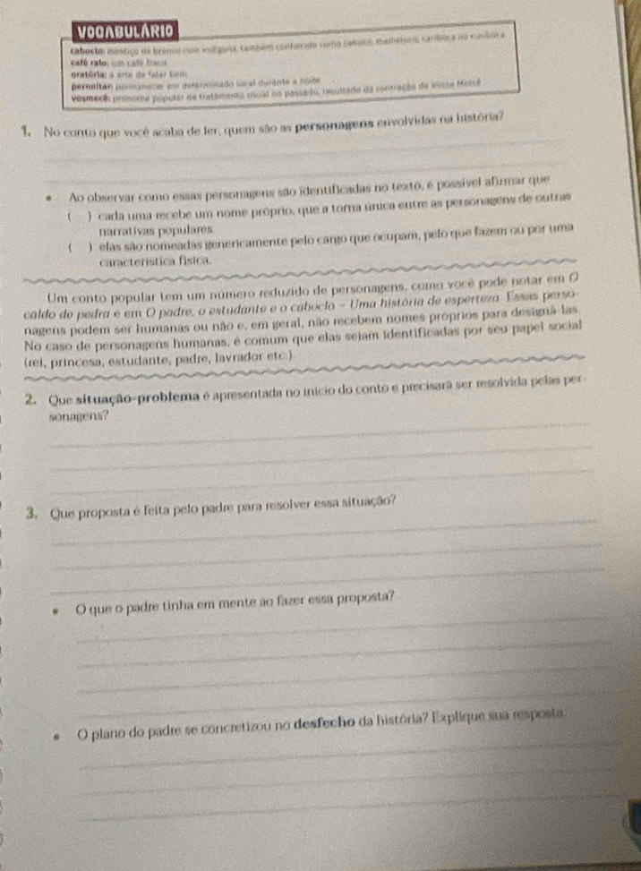 VOGABULARIO
cabosto mestico de branos com indigara, também contanado como caloco, mametoro, canboca nu cuntor a
eaté ratos un caté fraco
gratória a arta de falar fém
pernoltán permanacer em determinado local durante a noite
vesmecê: pronoma popular de tratamento usual oo passa do, resultado da contração de lissa Mercá
_
1. No conto que vocé acaba de ler, quem são as personagens envolvidas na história?
_
. Ao observar como essas personagens são identificadas no texto, é possível afirmar que
( ) cada uma recebe um nome próprio, que a torna única entre as personagens de outras
narrativas populares
 )  elas são nomeadas genericamente pelo cargo que ocupam, pelo que fazem ou por uma
característica física.
Um conto popular tem um número reduzido de personagens, como você pode notar em O
caldo de pedra é em O padre, o estudante e o caboclo - Uma história de esperteza. Esses perso-
nagens podem ser humanas ou não e, em geral, não recebem nomes próprios para designã-las.
No caso de personagens humanas, é comum que elas sejam identificadas por seu papel social
(rei, princesa, estudante, padre, lavrador etc.).
2. Que situação-problema é apresentada no inicio do conto e precisará ser resolvida pelas per
_
sonagens?
_
_
_
3. Que proposta é feita pelo padre para resolver essa situação?
_
_
_
O que o padre tinha em mente ao fazer essa proposta?
_
_
_
_
_
O plano do padre se concretizou no desfecho da história? Explique sua resposta
_
_