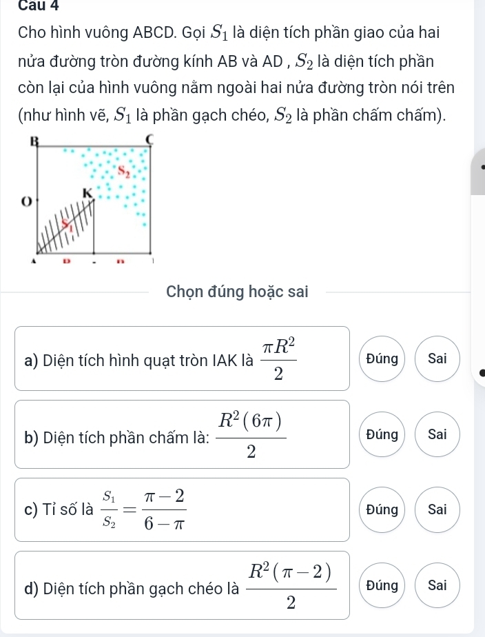 Cau 4
Cho hình vuông ABCD. Gọi S_1 là diện tích phần giao của hai
nửa đường tròn đường kính AB và AD , S_2 là diện tích phần
còn lại của hình vuông nằm ngoài hai nửa đường tròn nói trên
(như hình vẽ, S_1 là phần gạch chéo, S_2 là phần chấm chấm).
Chọn đúng hoặc sai
a) Diện tích hình quạt tròn IAK là  π R^2/2  Đúng Sai
b) Diện tích phần chấm là:  R^2(6π )/2  Đúng Sai
c) Tỉ số là frac S_1S_2= (π -2)/6-π   Đúng Sai
d) Diện tích phần gạch chéo là  (R^2(π -2))/2  Đúng Sai