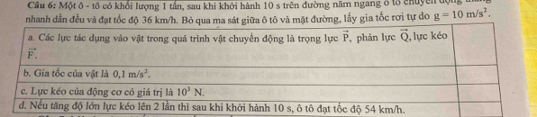 Một ô - tô có khổi lượng 1 tần, sau khi khởi hành 10 s trên đường năm ngang ở lổ chuyềi độ
nhanh dần đều và đạt tốc độ 36 km/h. Bỏ qua ma sát giữa ô tô và mặt đường, lấy gia tốc rơi tự do g=10m/s^2.