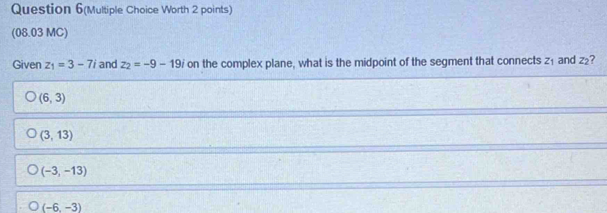 Question 6(Multiple Choice Worth 2 points)
(08.03 MC)
Given z_1=3-7i and z_2=-9-19i on the complex plane, what is the midpoint of the segment that connects z₁ and z₂?
(6,3)
(3,13)
(-3,-13)
(-6,-3)