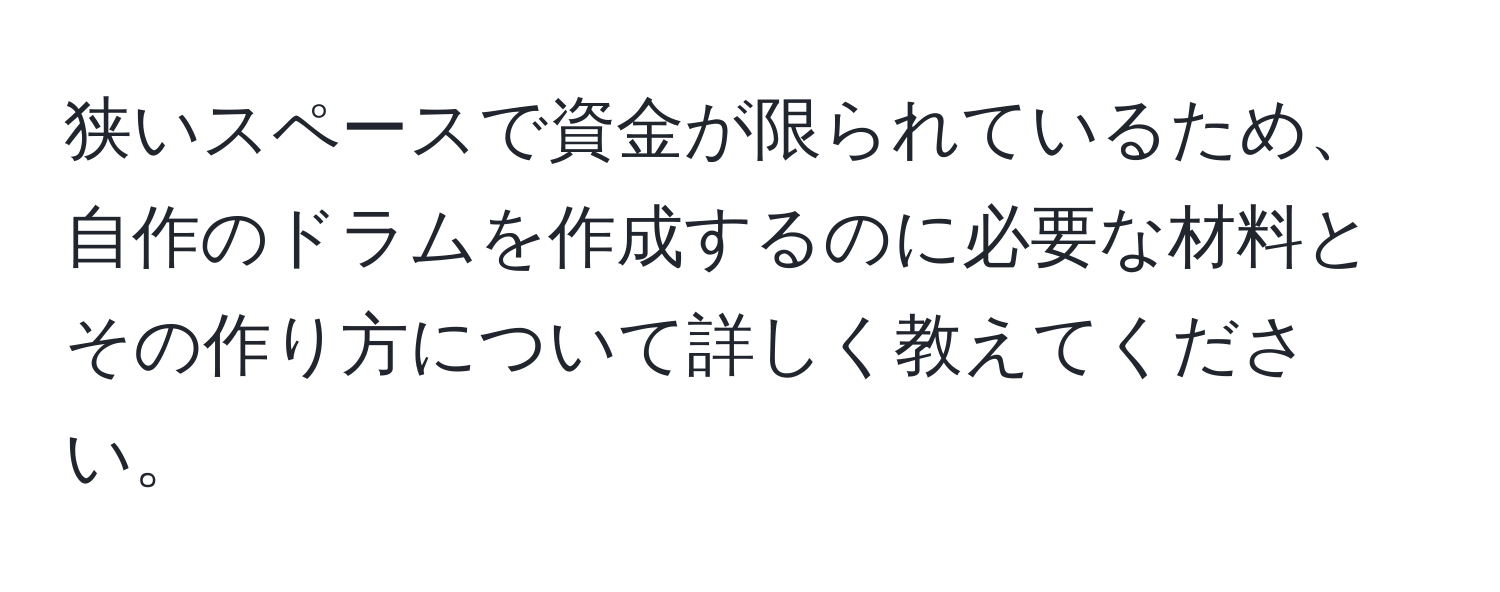 狭いスペースで資金が限られているため、自作のドラムを作成するのに必要な材料とその作り方について詳しく教えてください。