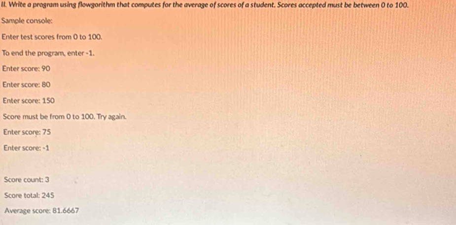 Write a program using flowgorithm that computes for the average of scores of a student. Scores accepted must be between 0 to 100. 
Sample console: 
Enter test scores from 0 to 100. 
To end the program, enter - 1. 
Enter score: 90
Enter score: 80
Enter score: 150
Score must be from 0 to 100. Try again. 
Enter score: 75
Enter score: -1
Score count: 3
Score total: 245
Average score: 81.6667