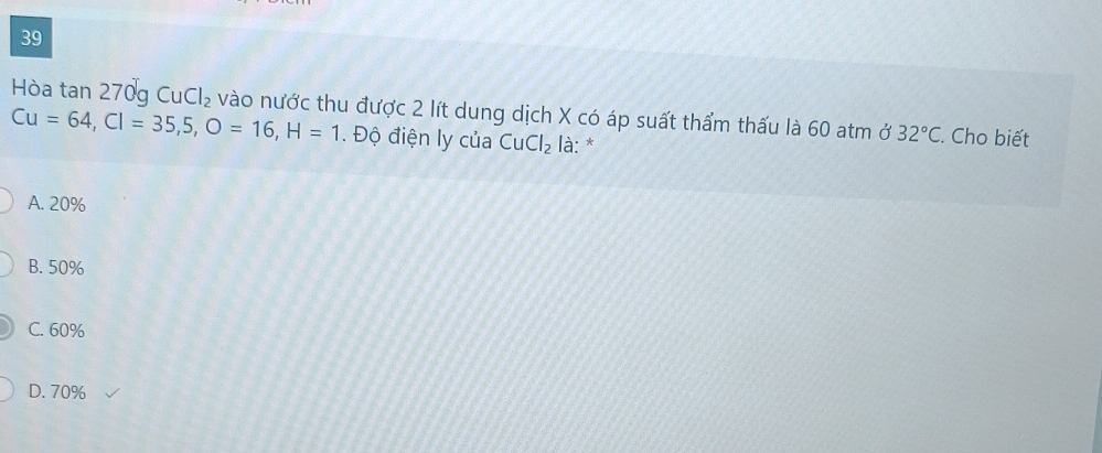 Hòa tan 270g Cu 1 Cl_2 vào nước thu được 2 lít dung dịch X có áp suất thẩm thấu là 60 atm ở 32°C. Cho biết
Cu=64, Cl=35, 5, O=16, H=1. Độ điện ly của CuCl_2 là: *
A. 20%
B. 50%
C. 60%
D. 70%