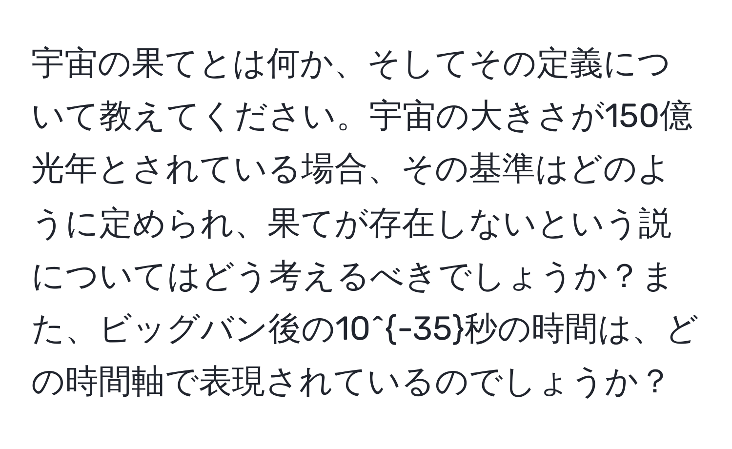 宇宙の果てとは何か、そしてその定義について教えてください。宇宙の大きさが150億光年とされている場合、その基準はどのように定められ、果てが存在しないという説についてはどう考えるべきでしょうか？また、ビッグバン後の10^(-35)秒の時間は、どの時間軸で表現されているのでしょうか？