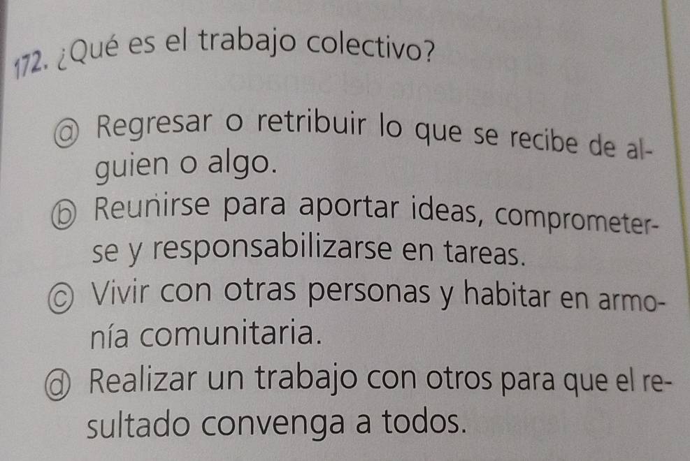 ¿Qué es el trabajo colectivo?
@ Regresar o retribuir lo que se recibe de al-
guien o algo.
⑥ Reunirse para aportar ideas, comprometer
se y responsabilizarse en tareas.
© Vivir con otras personas y habitar en armo-
nía comunitaria.
d) Realizar un trabajo con otros para que el re-
sultado convenga a todos.