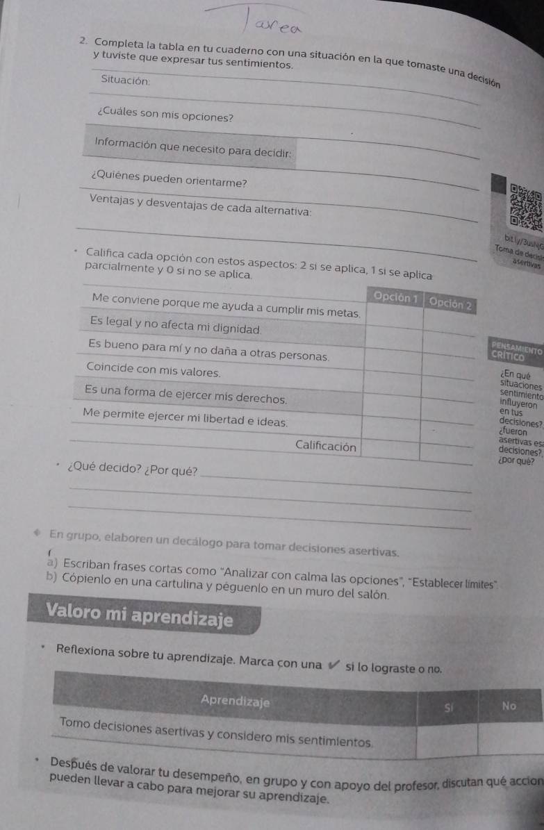 tuviste que expresar tus sentimientos. 
2. Completa la tabla en tu cuaderno con una situación en la que tomaste una decisión 
Situación 
_ 
¿Cuales son mis opciones? 
_ 
_ 
Información que necesito para decidir: 
_ 
¿Quienes pueden orientarme? 
Ventajas y desventajas de cada alternativa: 
_ 
bit ly/3ushy0 
Toma de decisã asertivas 
Califica cada opción con estos aspectos: 2 sí se aplica, 1 sí se 
parcialmente y 0 si no 
SAMIENTO TICO 
En qué 
ituaciones 
entimiento 
fluyeron 
n tu s 
ecisiones? 
ueron 
sertivas es 
ecisiones? 
or qué? 
_ 
_ 
_ 
En grupo, elaboren un decálogo para tomar decisiones asertivas. 
a) Escriban frases cortas como “Analizar con calma las opciones”, “Establecer límites”. 
b) Cópienlo en una cartulina y péguenlo en un muro del salón. 
Valoro mi aprendizaje 
Reflexiona sobre tu aprendizaje. Marca con una si l 
orar tu desempeño, en grupo y con apoyo del profesor, discutan qué accion 
pueden llevar a cabo para mejorar su aprendizaje.