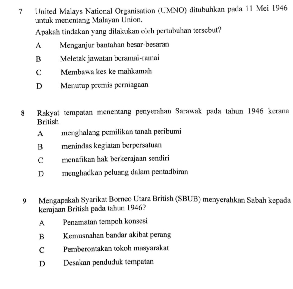 United Malays National Organisation (UMNO) ditubuhkan pada 11 Mei 1946
untuk menentang Malayan Union.
Apakah tindakan yang dilakukan oleh pertubuhan tersebut?
A ] Menganjur bantahan besar-besaran
B Meletak jawatan beramai-ramai
C Membawa kes ke mahkamah
D Menutup premis perniagaan
8 Rakyat tempatan menentang penyerahan Sarawak pada tahun 1946 kerana
British
A menghalang pemilikan tanah peribumi
B menindas kegiatan berpersatuan
C menafikan hak berkerajaan sendiri
D menghadkan peluang dalam pentadbiran
9 Mengapakah Syarikat Borneo Utara British (SBUB) menyerahkan Sabah kepada
kerajaan British pada tahun 1946?
A Penamatan tempoh konsesi
B Kemusnahan bandar akibat perang
C Pemberontakan tokoh masyarakat
D Desakan penduduk tempatan