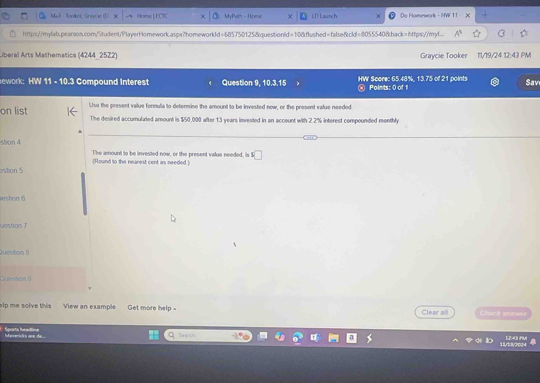 Tooker, Grayce Home ] ECTC MyPath - Home LT] Launch Do Homework - HW 11 × 
https://mylab.pearson.com/Student/PlayerHomework.aspx?homeworkld=685750125&questionId=10&flushed=false&cld=8055540&back=https://myl... 
Liberal Arts Mathematics (4244_25Z2) Graycie Tooker 11/19/24 12:43 PM 
ework: HW 11 - 10.3 Compound Interest Question 9, 1 03.15 HW Score: 65.48%, 13.75 of 21 points Sav 
Points: 0 of 1 
on list 
Use the present value formula to determine the amount to be invested now, or the present value needed 
The desired accumulated amount is $50,000 after 13 years invested in an account with 2 2% interest compounded monthly 
stion 4 
The amount to be invested now, or the present value needed, is $ $□
(Round to the nearest cent as needed ) 
estion 5 
estion 6 
uestion 7 
Question 8 
Question 9 
elp me solve this View an example Get more help - Clear all Chick answer 
Sports headline 
Mavericks are de... Search 12:43 PM 
11/19/2024