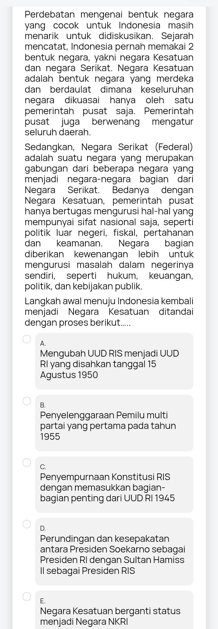 Perdebatan mengenai bentuk negara
yang cocok untuk Indonesia masih
menarik untuk didiskusikan. Sejarah
mencatat, Indonesia pernah memakai 2
bentuk negara, yakni negara Kesatuan
dan negara Serikat. Negara Kesatuan
adalah bentuk negara yang merdeka
dan berdaulat dimana keseluruhan
negara dikuasai hanya oleh satu
pemerintah pusat saja. Pemerintah
pusat juga berwenang mengatur
seluruh daerah.
Sedangkan, Negara Serikat (Federal)
adalah suatu negara yang merupakan
gabungan dari beberapa negara yang
menjadi negara-negara bagian dari
Negara Serikat. Bedanya dengan
Negara Kesatuan, pemerintah pusat
hanya bertugas mengurusi hal-hal yang
mempunyai sifat nasional saja, seperti
politik luar negeri, fiskal, pertahanan
dan keamanan. Negara bagian
diberikan kewenangan lebih untuk
mengurusi masalah dalam negerinya
sendiri, seperti hukum, keuangan,
politik, dan kebijakan publik.
Langkah awal menuju Indonesia kembali
menjadi Negara Kesatuan ditandai
dengan proses berikut.....
A.
Mengubah UUD RIS menjadi UUD
RI yang disahkan tanggal 15
Agustus 1950
B.
Penyelenggaraan Pemilu multi
partai yang pertama pada tahun
1955
C.
Penyempurnaan Konstitusi RIS
dengan memasukkan bagian-
bagian penting dari UUD RI 1945
D.
Perundingan dan kesepakatan
antara Presiden Soekarno sebagai
Presiden RI dengan Sultan Hamiss
II sebagai Presiden RIS
E.
Negara Kesatuan berganti status
menjadi Negara NKRI