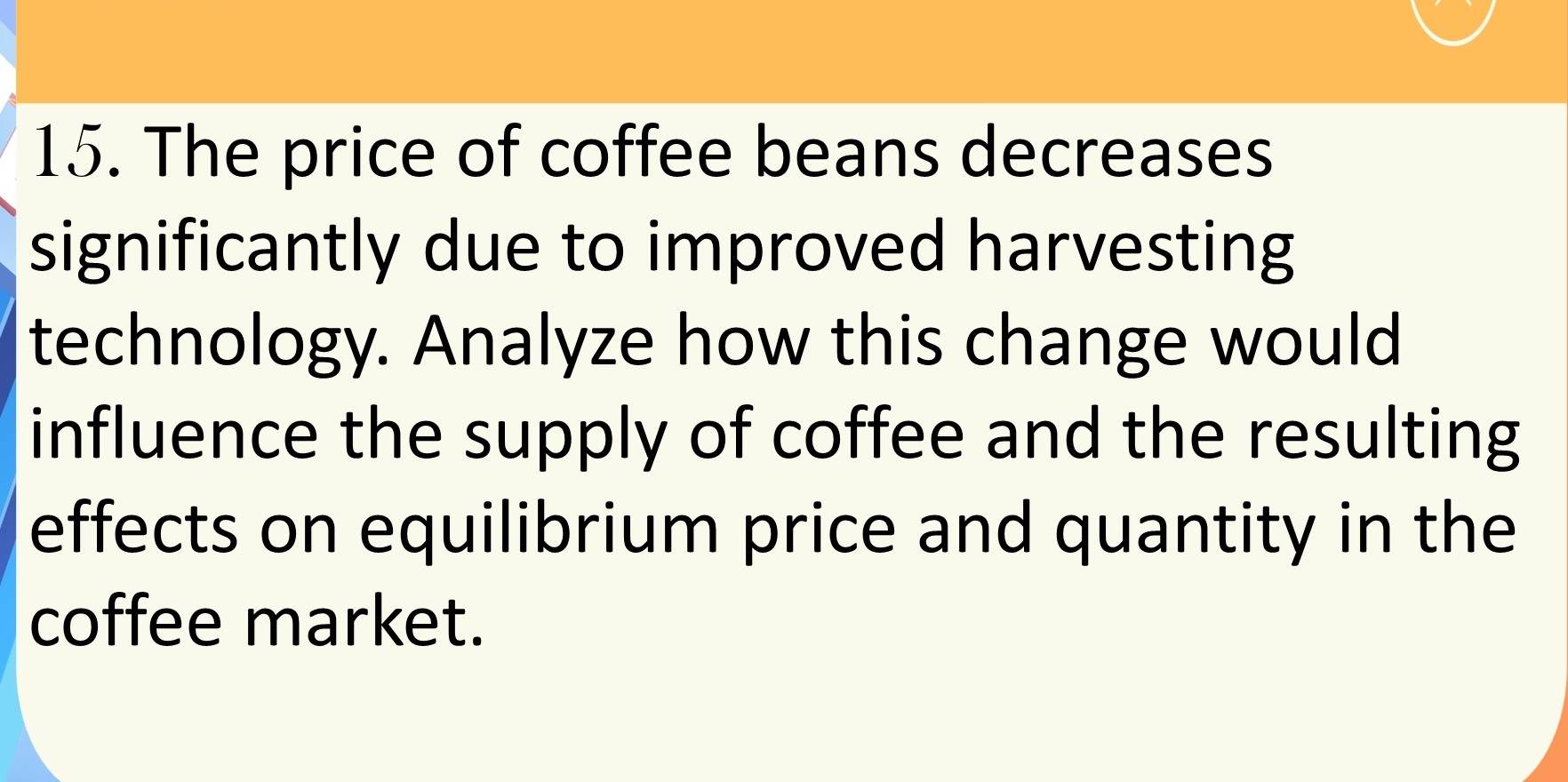 The price of coffee beans decreases 
significantly due to improved harvesting 
technology. Analyze how this change would 
influence the supply of coffee and the resulting 
effects on equilibrium price and quantity in the 
coffee market.