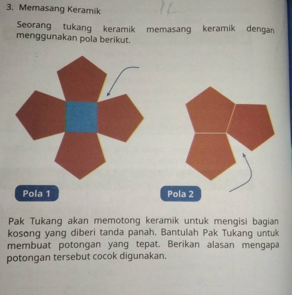 Memasang Keramik 
Seorang tukang keramik memasang keramik dengan 
menggunakan pola berikut. 
Pola 1 Pola 2
Pak Tukang akan memotong keramik untuk mengisi bagian 
kosong yang diberi tanda panah. Bantulah Pak Tukang untuk 
membuat potongan yang tepat. Berikan alasan mengapa 
potongan tersebut cocok digunakan.