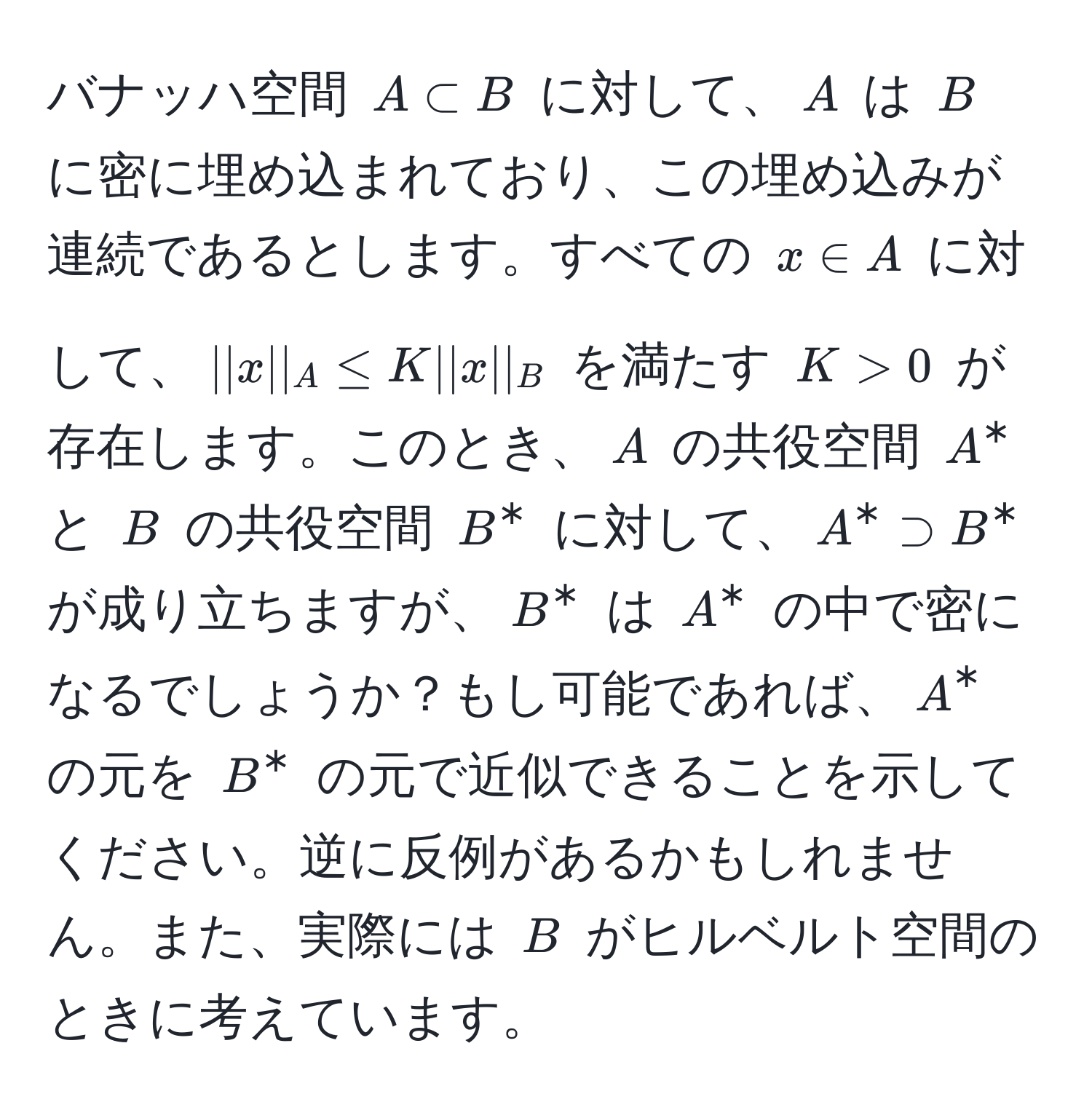 バナッハ空間 $A ⊂ B$ に対して、$A$ は $B$ に密に埋め込まれており、この埋め込みが連続であるとします。すべての $x ∈ A$ に対して、$||x||_A ≤ K ||x||_B$ を満たす $K > 0$ が存在します。このとき、$A$ の共役空間 $A^*$ と $B$ の共役空間 $B^*$ に対して、$A^* supset B^*$ が成り立ちますが、$B^*$ は $A^*$ の中で密になるでしょうか？もし可能であれば、$A^*$ の元を $B^*$ の元で近似できることを示してください。逆に反例があるかもしれません。また、実際には $B$ がヒルベルト空間のときに考えています。