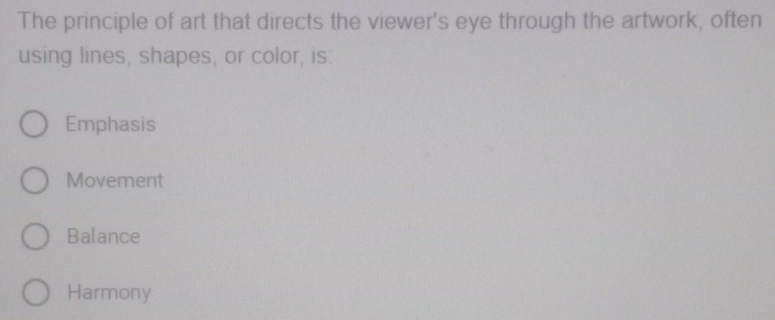 The principle of art that directs the viewer's eye through the artwork, often
using lines, shapes, or color, is:
Emphasis
Movement
Balance
Harmony