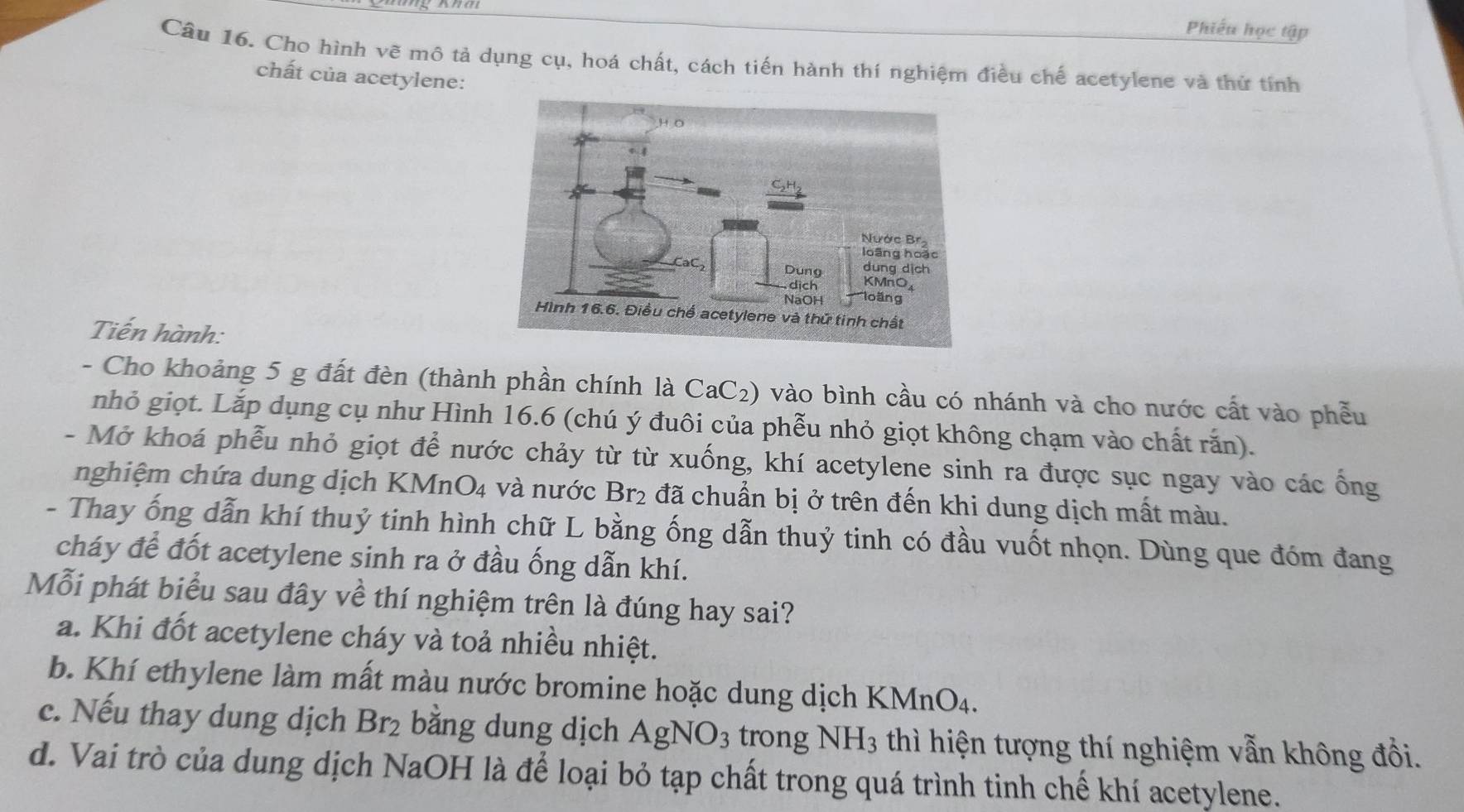 Phiếu học tập
Câu 16. Cho hình vẽ mô tả dụng cụ, hoá chất, cách tiến hành thí nghiệm điều chế acetylene và thứ tính
chất của acetylene:
Tiến hành:
- Cho khoảng 5 g đất đèn (thành phần chính là CaC_2) 0 vào bình cầu có nhánh và cho nước cất vào phễu
nhỏ giọt. Lắp dụng cụ như Hình 16.6 (chú ý đuôi của phễu nhỏ giọt không chạm vào chất rắn).
- Mở khoá phễu nhỏ giọt để nước chảy từ từ xuống, khí acetylene sinh ra được sục ngay vào các ống
nghiệm chứa dung dịch KM nO_4 và nước Br_2 đã chuẩn bị ở trên đến khi dung dịch mất màu.
- Thay ống dẫn khí thuỷ tinh hình chữ L bằng ống dẫn thuỷ tinh có đầu vuốt nhọn. Dùng que đóm đang
cháy để đốt acetylene sinh ra ở đầu ống dẫn khí.
Mỗi phát biểu sau đây về thí nghiệm trên là đúng hay sai?
a. Khi đốt acetylene cháy và toả nhiều nhiệt.
b. Khí ethylene làm mất màu nước bromine hoặc dung dịch KMnO₄.
c. Nếu thay dung dịch Br_2 bằng dung dịch AgNO_3 trong NH_3 thì hiện tượng thí nghiệm vẫn không đồi.
d. Vai trò của dung dịch NaOH là để loại bỏ tạp chất trong quá trình tinh chế khí acetylene.