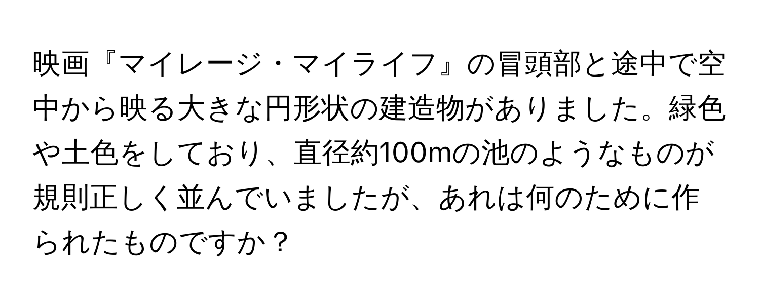 映画『マイレージ・マイライフ』の冒頭部と途中で空中から映る大きな円形状の建造物がありました。緑色や土色をしており、直径約100mの池のようなものが規則正しく並んでいましたが、あれは何のために作られたものですか？