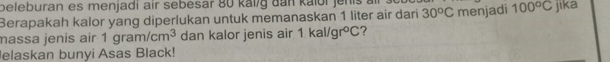 beleburan es menjadi air sebesar 80 kal/g dan kalbr jenis . 
Berapakah kalor yang diperlukan untuk memanaskan 1 liter air dari 30^oC menjadi 100°C jika 
massa jenis air 1gram/cm^3 dan kalor jenis air 1kal/gr°C 7 
Jelaskan bunyi Asas Black!