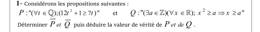 1- Considérons les propositions suivantes :
P:''(forall t∈ Q);(12t^2+1≥ 7t)' et Q:''(exists a∈ Z)(forall x∈ R);x^2≥ aRightarrow x≥ a " 
Déterminer overline P et overline Q puis déduire la valeur de vérité de P et de Q.