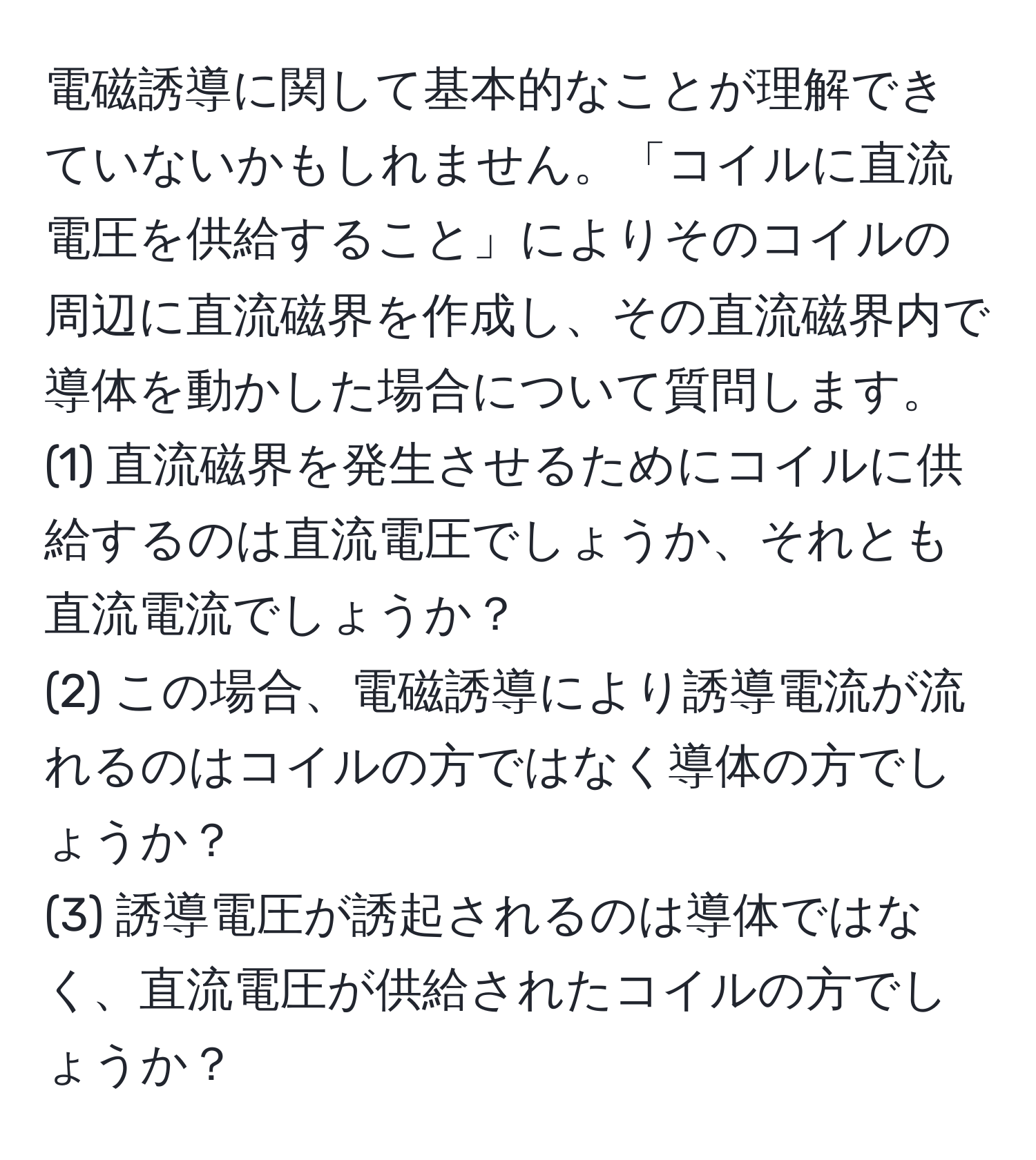 電磁誘導に関して基本的なことが理解できていないかもしれません。「コイルに直流電圧を供給すること」によりそのコイルの周辺に直流磁界を作成し、その直流磁界内で導体を動かした場合について質問します。  
(1) 直流磁界を発生させるためにコイルに供給するのは直流電圧でしょうか、それとも直流電流でしょうか？  
(2) この場合、電磁誘導により誘導電流が流れるのはコイルの方ではなく導体の方でしょうか？  
(3) 誘導電圧が誘起されるのは導体ではなく、直流電圧が供給されたコイルの方でしょうか？