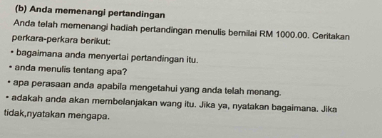 Anda memenangi pertandingan 
Anda telah memenangi hadiah pertandingan menulis bernilai RM 1000.00. Ceritakan 
perkara-perkara berikut: 
bagaimana anda menyertai pertandingan itu. 
anda menulis tentang apa? 
apa perasaan anda apabila mengetahui yang anda telah menang. 
adakah anda akan membelanjakan wang itu. Jika ya, nyatakan bagaimana. Jika 
tidak,nyatakan mengapa.