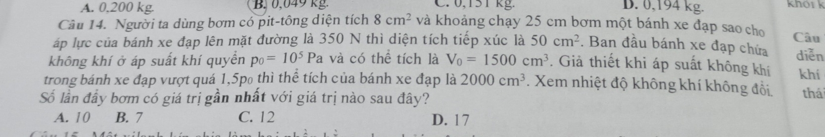 A. 0,200 kg. B. 0,049 kg C. 0,151kg. D. 0,194 kg. khôr k
Câu 14. Người ta dùng bơm có pit-tông diện tích 8cm^2 và khoảng chạy 25 cm bơm một bánh xe đạp sao cho
áp lực của bánh xe đạp lên mặt đường là 350 N thì diện tích tiếp xúc là 50cm^2. Ban đầu bánh xe đạp chứa Câu
diễn
không khí ở áp suất khí quyền p_0=10^5Pa và có thể tích là V_0=1500cm^3. Giả thiết khi áp suất không khí khí
trong bánh xe đạp vượt quá 1,5p₀ thì thể tích của bánh xe đạp là 2000cm^3. Xem nhiệt độ không khí không đổi, thái
Số lần đầy bơm có giá trị gần nhất với giá trị nào sau đây?
A. 10 B. 7 C. 12 D. 17